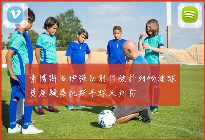 索博斯洛伊强劲射门被扑利物浦球员质疑桑托斯手球未判罚