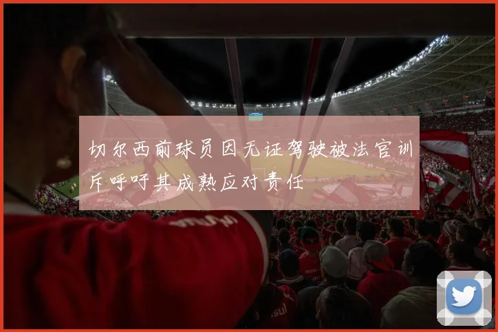 切尔西前球员因无证驾驶被法官训斥呼吁其成熟应对责任