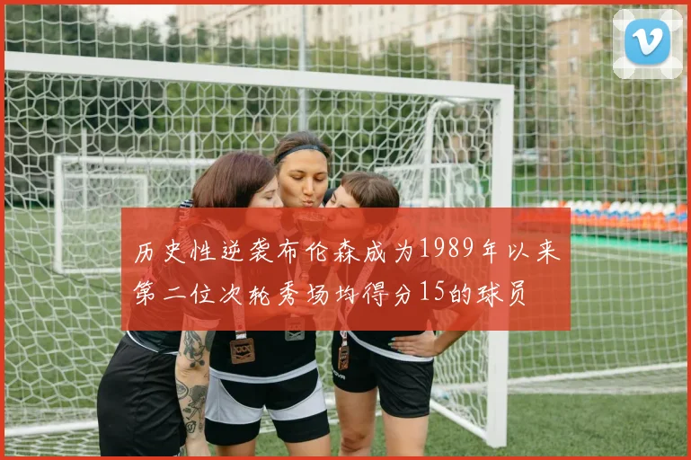 历史性逆袭布伦森成为1989年以来第二位次轮秀场均得分15的球员