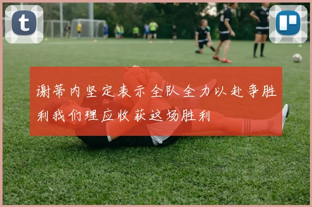 谢蒂内坚定表示全队全力以赴争胜利我们理应收获这场胜利