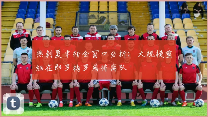 热刺夏季转会窗口分析：大规模重组在即罗梅罗或将离队