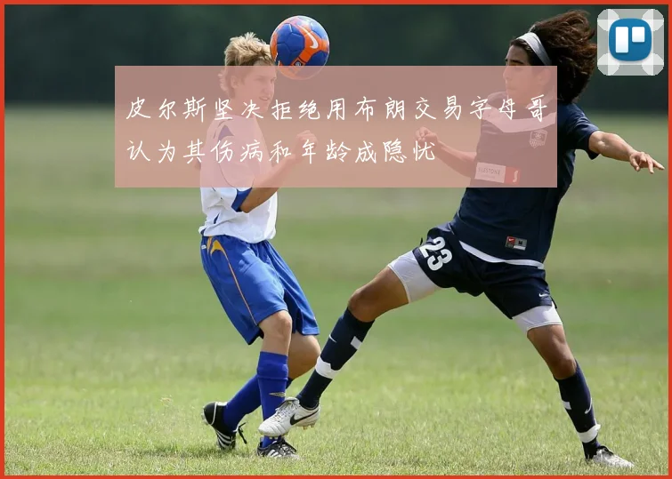 皮尔斯坚决拒绝用布朗交易字母哥认为其伤病和年龄成隐忧