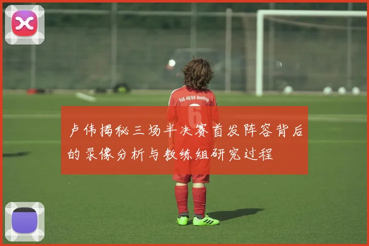 卢伟揭秘三场半决赛首发阵容背后的录像分析与教练组研究过程