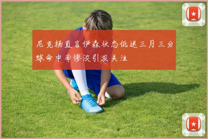 尼克杨直言伊森状态低迷三月三分球命中率惨淡引发关注