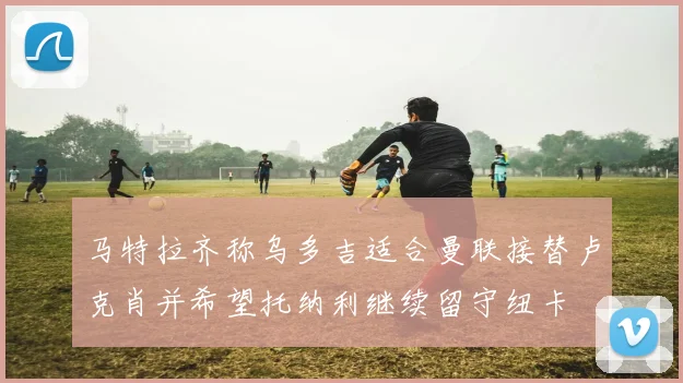 马特拉齐称乌多吉适合曼联接替卢克肖并希望托纳利继续留守纽卡