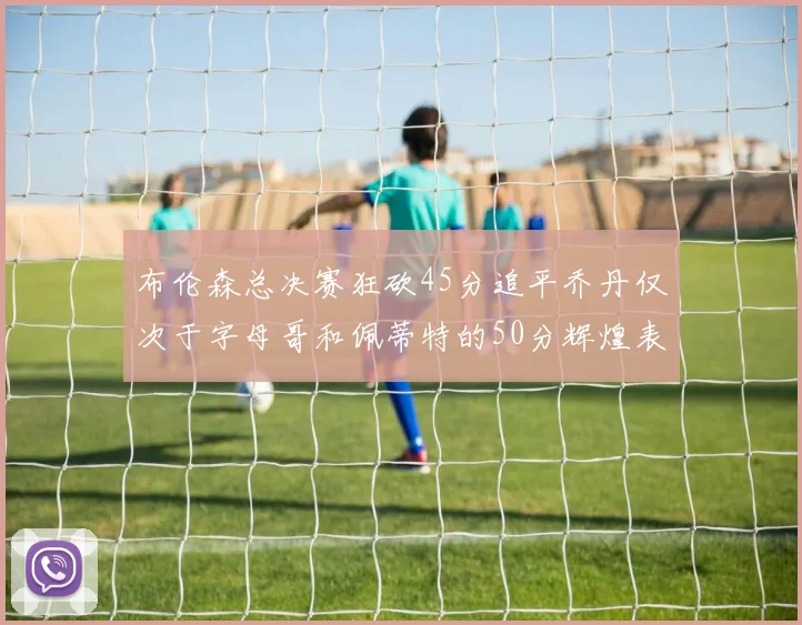 布伦森总决赛狂砍45分追平乔丹仅次于字母哥和佩蒂特的50分辉煌表现