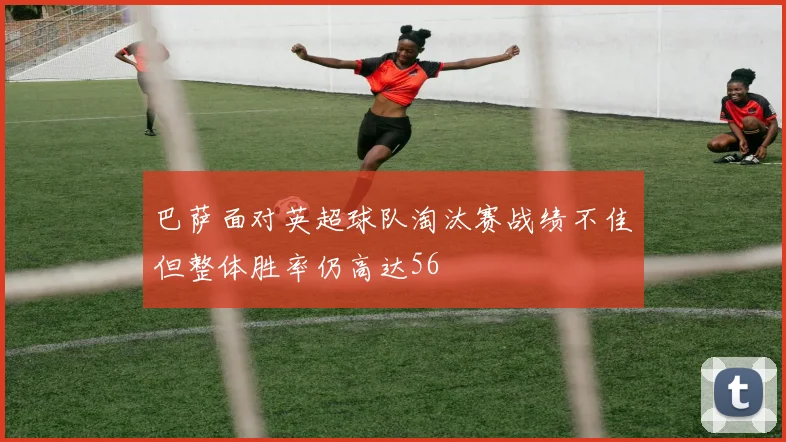 巴萨面对英超球队淘汰赛战绩不佳但整体胜率仍高达56