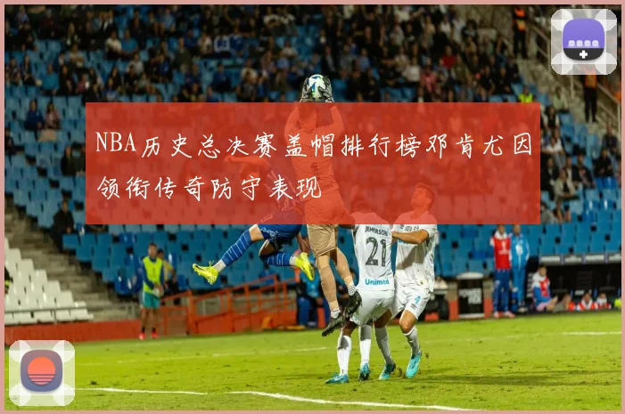 NBA历史总决赛盖帽排行榜邓肯尤因领衔传奇防守表现
