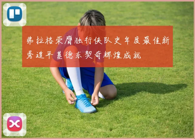 弗拉格荣膺独行侠队史年度最佳新秀追平基德东契奇辉煌成就