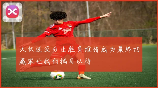 大伙还没分出胜负谁将成为最终的赢家让我们拭目以待