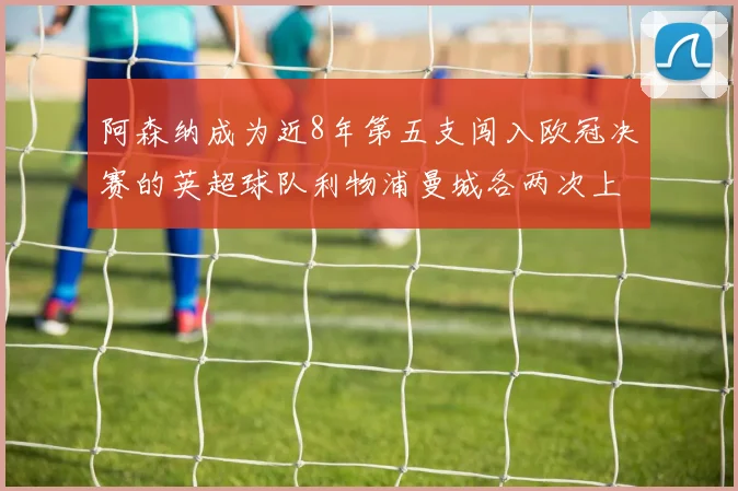 阿森纳成为近8年第五支闯入欧冠决赛的英超球队利物浦曼城各两次上演辉煌