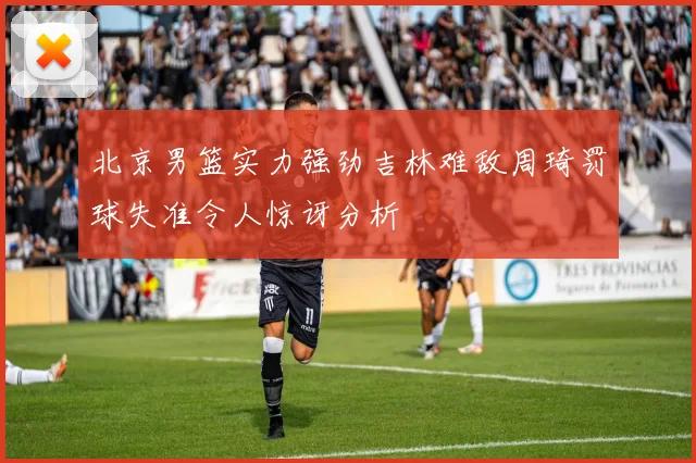 北京男篮实力强劲吉林难敌周琦罚球失准令人惊讶分析