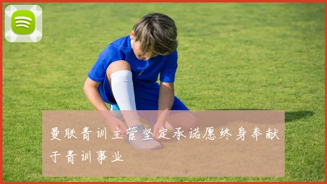 曼联青训主管坚定承诺愿终身奉献于青训事业