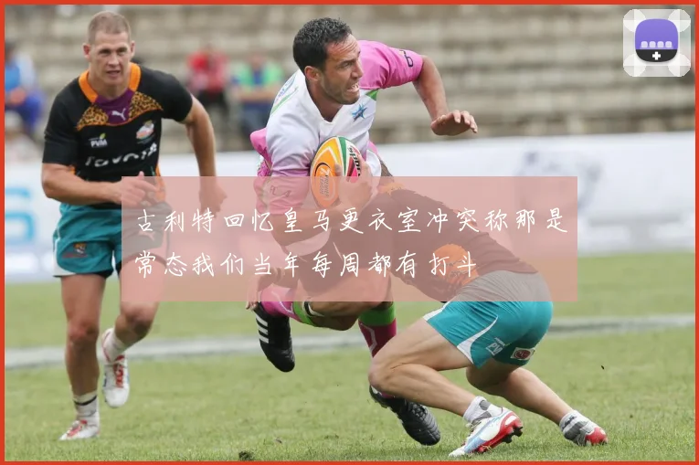 古利特回忆皇马更衣室冲突称那是常态我们当年每周都有打斗