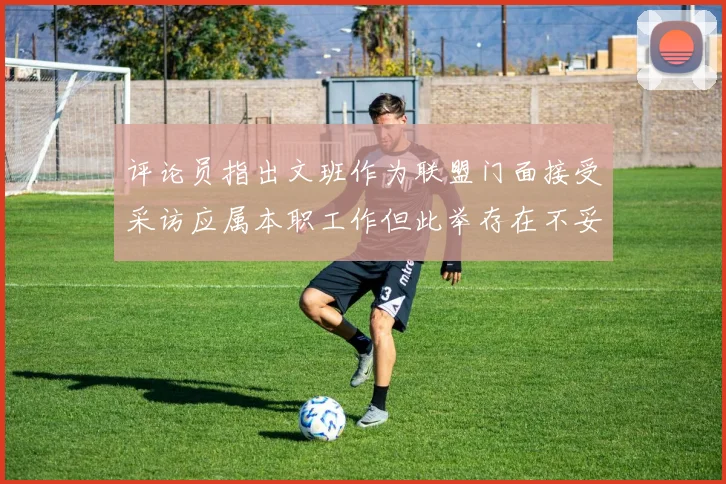 评论员指出文班作为联盟门面接受采访应属本职工作但此举存在不妥之处